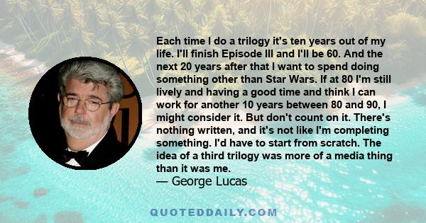 Each time I do a trilogy it's ten years out of my life. I'll finish Episode III and I'll be 60. And the next 20 years after that I want to spend doing something other than Star Wars. If at 80 I'm still lively and having