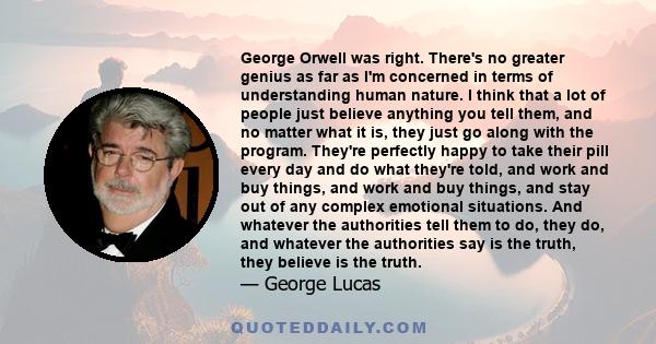 George Orwell was right. There's no greater genius as far as I'm concerned in terms of understanding human nature. I think that a lot of people just believe anything you tell them, and no matter what it is, they just go