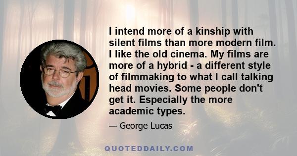 I intend more of a kinship with silent films than more modern film. I like the old cinema. My films are more of a hybrid - a different style of filmmaking to what I call talking head movies. Some people don't get it.