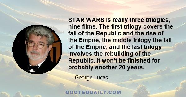 STAR WARS is really three trilogies, nine films. The first trilogy covers the fall of the Republic and the rise of the Empire, the middle trilogy the fall of the Empire, and the last trilogy involves the rebuilding of