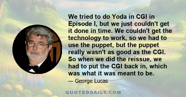 We tried to do Yoda in CGI in Episode I, but we just couldn't get it done in time. We couldn't get the technology to work, so we had to use the puppet, but the puppet really wasn't as good as the CGI. So when we did the