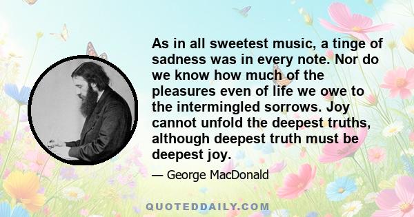 As in all sweetest music, a tinge of sadness was in every note. Nor do we know how much of the pleasures even of life we owe to the intermingled sorrows. Joy cannot unfold the deepest truths, although deepest truth must