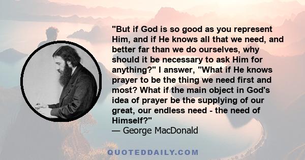 But if God is so good as you represent Him, and if He knows all that we need, and better far than we do ourselves, why should it be necessary to ask Him for anything? I answer, What if He knows prayer to be the thing we
