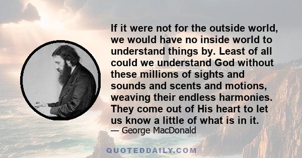 If it were not for the outside world, we would have no inside world to understand things by. Least of all could we understand God without these millions of sights and sounds and scents and motions, weaving their endless