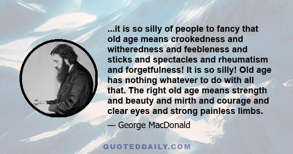 ...it is so silly of people to fancy that old age means crookedness and witheredness and feebleness and sticks and spectacles and rheumatism and forgetfulness! It is so silly! Old age has nothing whatever to do with all