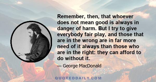 Remember, then, that whoever does not mean good is always in danger of harm. But I try to give everybody fair play, and those that are in the wrong are in far more need of it always than those who are in the right: they