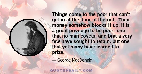 Things come to the poor that can't get in at the door of the rich. Their money somehow blocks it up. It is a great privilege to be poor--one that no man covets, and brat a very few have sought to retain, but one that