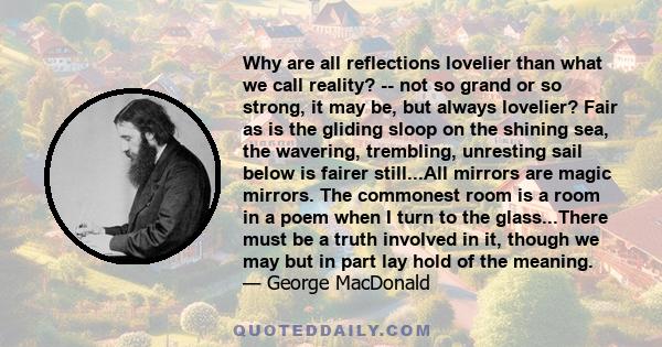 Why are all reflections lovelier than what we call reality? -- not so grand or so strong, it may be, but always lovelier? Fair as is the gliding sloop on the shining sea, the wavering, trembling, unresting sail below is