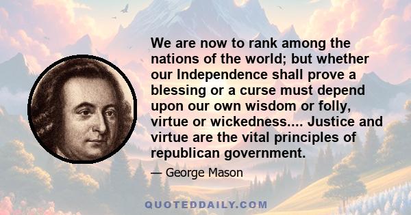 We are now to rank among the nations of the world; but whether our Independence shall prove a blessing or a curse must depend upon our own wisdom or folly, virtue or wickedness.... Justice and virtue are the vital