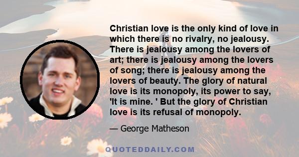 Christian love is the only kind of love in which there is no rivalry, no jealousy. There is jealousy among the lovers of art; there is jealousy among the lovers of song; there is jealousy among the lovers of beauty. The