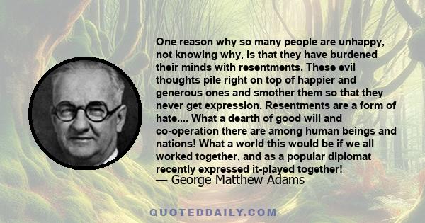 One reason why so many people are unhappy, not knowing why, is that they have burdened their minds with resentments. These evil thoughts pile right on top of happier and generous ones and smother them so that they never