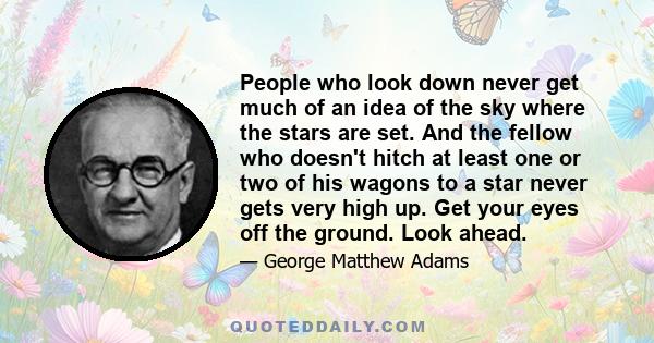 People who look down never get much of an idea of the sky where the stars are set. And the fellow who doesn't hitch at least one or two of his wagons to a star never gets very high up. Get your eyes off the ground. Look