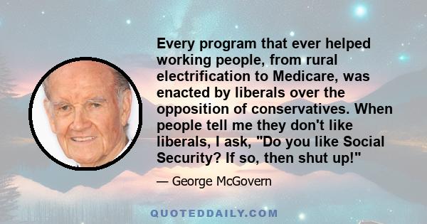 Every program that ever helped working people, from rural electrification to Medicare, was enacted by liberals over the opposition of conservatives. When people tell me they don't like liberals, I ask, Do you like