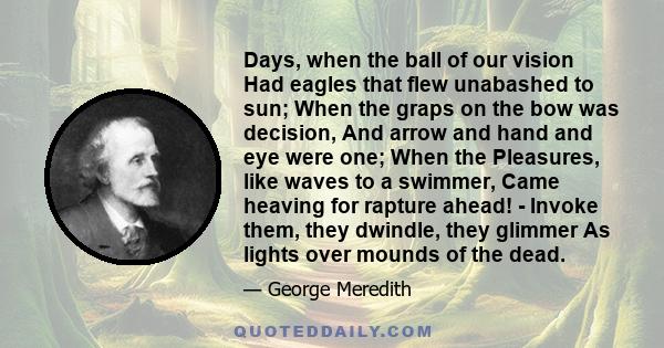 Days, when the ball of our vision Had eagles that flew unabashed to sun; When the graps on the bow was decision, And arrow and hand and eye were one; When the Pleasures, like waves to a swimmer, Came heaving for rapture