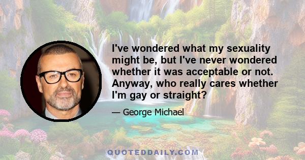 I've wondered what my sexuality might be, but I've never wondered whether it was acceptable or not. Anyway, who really cares whether I'm gay or straight?