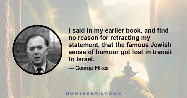 I said in my earlier book, and find no reason for retracting my statement, that the famous Jewish sense of humour got lost in transit to Israel.
