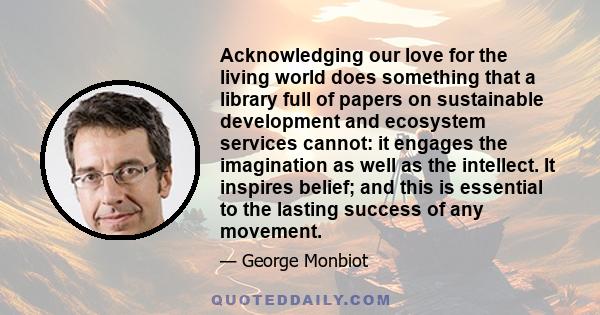Acknowledging our love for the living world does something that a library full of papers on sustainable development and ecosystem services cannot: it engages the imagination as well as the intellect. It inspires belief;