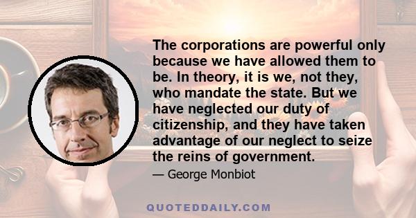 The corporations are powerful only because we have allowed them to be. In theory, it is we, not they, who mandate the state. But we have neglected our duty of citizenship, and they have taken advantage of our neglect to