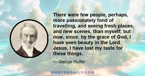 There were few people, perhaps, more passionately fond of travelling, and seeing fresh places, and new scenes, than myself; but now, since, by the grace of God, I have seen beauty in the Lord Jesus, I have lost my taste