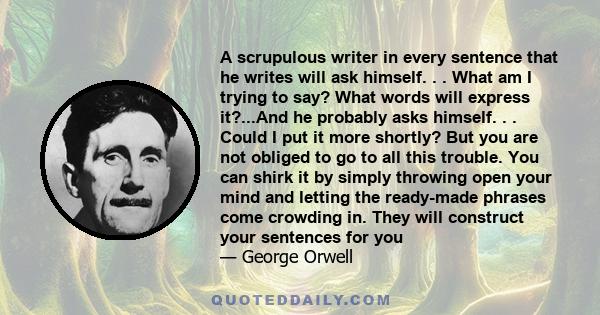 A scrupulous writer in every sentence that he writes will ask himself. . . What am I trying to say? What words will express it?...And he probably asks himself. . . Could I put it more shortly? But you are not obliged to