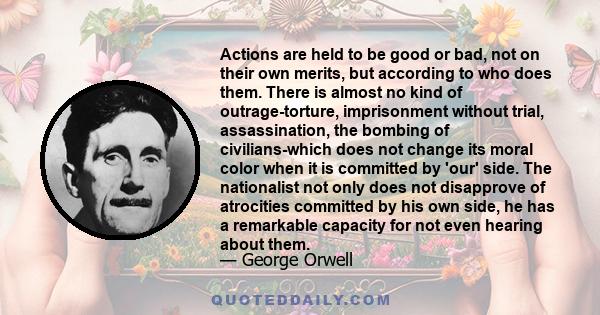 Actions are held to be good or bad, not on their own merits, but according to who does them. There is almost no kind of outrage-torture, imprisonment without trial, assassination, the bombing of civilians-which does not