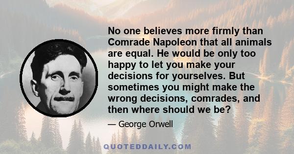 No one believes more firmly than Comrade Napoleon that all animals are equal. He would be only too happy to let you make your decisions for yourselves. But sometimes you might make the wrong decisions, comrades, and