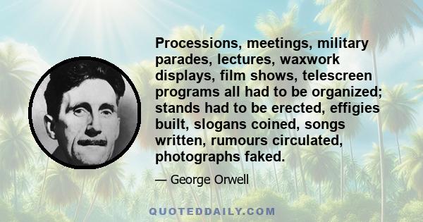 Processions, meetings, military parades, lectures, waxwork displays, film shows, telescreen programs all had to be organized; stands had to be erected, effigies built, slogans coined, songs written, rumours circulated,