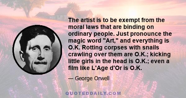 The artist is to be exempt from the moral laws that are binding on ordinary people. Just pronounce the magic word Art, and everything is O.K. Rotting corpses with snails crawling over them are O.K.; kicking little girls
