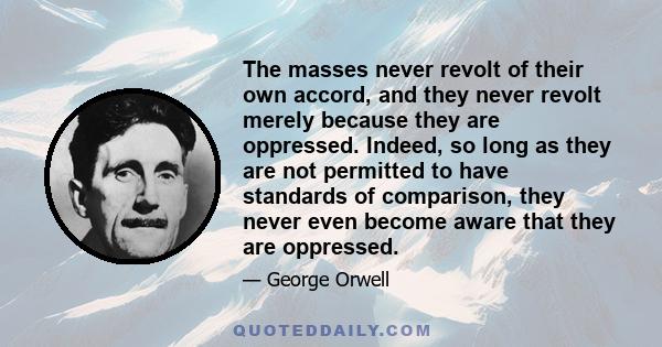The masses never revolt of their own accord, and they never revolt merely because they are oppressed. Indeed, so long as they are not permitted to have standards of comparison, they never even become aware that they are