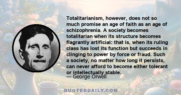 Totalitarianism, however, does not so much promise an age of faith as an age of schizophrenia. A society becomes totalitarian when its structure becomes flagrantly artificial: that is, when its ruling class has lost its