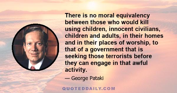 There is no moral equivalency between those who would kill using children, innocent civilians, children and adults, in their homes and in their places of worship, to that of a government that is seeking those terrorists