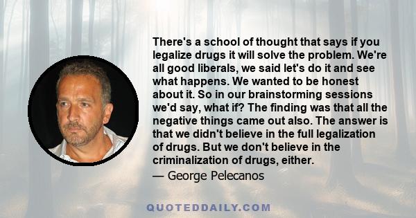 There's a school of thought that says if you legalize drugs it will solve the problem. We're all good liberals, we said let's do it and see what happens. We wanted to be honest about it. So in our brainstorming sessions