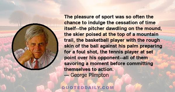 The pleasure of sport was so often the chance to indulge the cessation of time itself--the pitcher dawdling on the mound, the skier poised at the top of a mountain trail, the basketball player with the rough skin of the