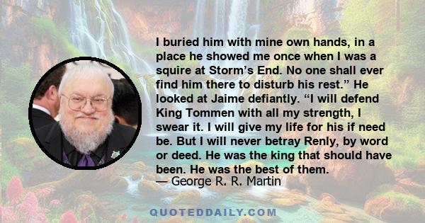 I buried him with mine own hands, in a place he showed me once when I was a squire at Storm’s End. No one shall ever find him there to disturb his rest.” He looked at Jaime defiantly. “I will defend King Tommen with all
