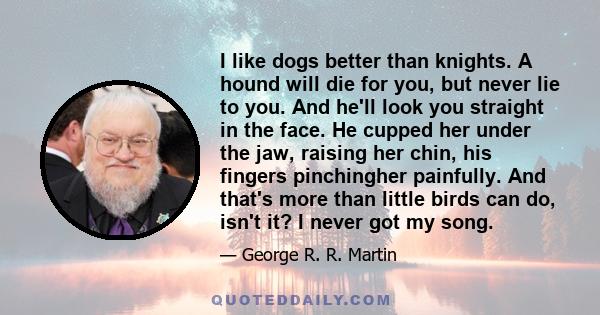 I like dogs better than knights. A hound will die for you, but never lie to you. And he'll look you straight in the face. He cupped her under the jaw, raising her chin, his fingers pinchingher painfully. And that's more