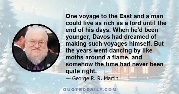 One voyage to the East and a man could live as rich as a lord until the end of his days. When he'd been younger, Davos had dreamed of making such voyages himself. But the years went dancing by like moths around a flame,