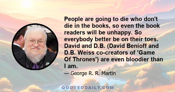 People are going to die who don't die in the books, so even the book readers will be unhappy. So everybody better be on their toes. David and D.B. (David Benioff and D.B. Weiss co-creators of 'Game Of Thrones') are even