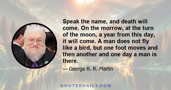 Speak the name, and death will come. On the morrow, at the turn of the moon, a year from this day, it will come. A man does not fly like a bird, but one foot moves and then another and one day a man is there.