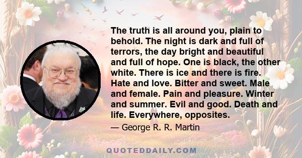 The truth is all around you, plain to behold. The night is dark and full of terrors, the day bright and beautiful and full of hope. One is black, the other white. There is ice and there is fire. Hate and love. Bitter