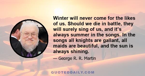 Winter will never come for the likes of us. Should we die in battle, they will surely sing of us, and it’s always summer in the songs. In the songs all knights are gallant, all maids are beautiful, and the sun is always