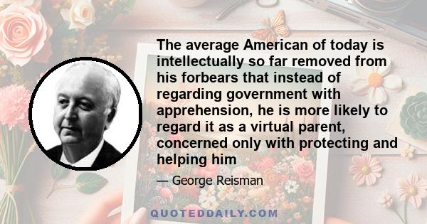 The average American of today is intellectually so far removed from his forbears that instead of regarding government with apprehension, he is more likely to regard it as a virtual parent, concerned only with protecting