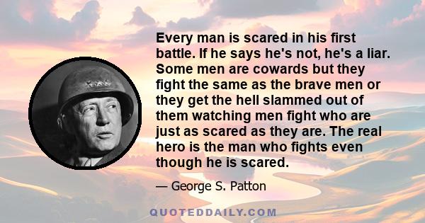 Every man is scared in his first battle. If he says he's not, he's a liar. Some men are cowards but they fight the same as the brave men or they get the hell slammed out of them watching men fight who are just as scared