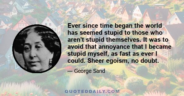 Ever since time began the world has seemed stupid to those who aren't stupid themselves. It was to avoid that annoyance that I became stupid myself, as fast as ever I could. Sheer egoism, no doubt.