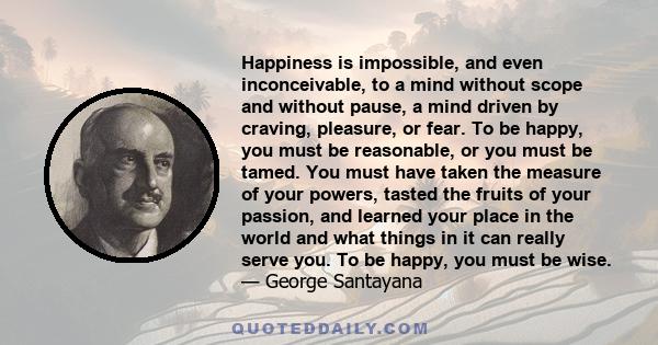 Happiness is impossible, and even inconceivable, to a mind without scope and without pause, a mind driven by craving, pleasure, or fear. To be happy, you must be reasonable, or you must be tamed. You must have taken the