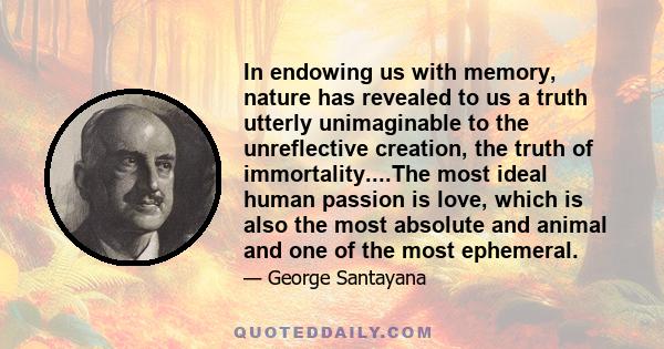In endowing us with memory, nature has revealed to us a truth utterly unimaginable to the unreflective creation, the truth of immortality....The most ideal human passion is love, which is also the most absolute and