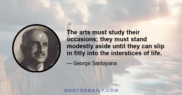 The arts must study their occasions; they must stand modestly aside until they can slip in fitly into the interstices of life.