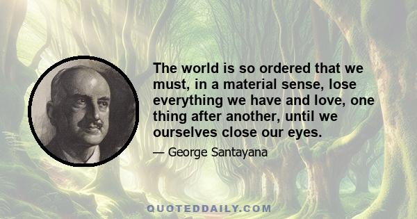 The world is so ordered that we must, in a material sense, lose everything we have and love, one thing after another, until we ourselves close our eyes.
