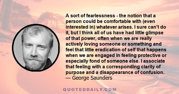 A sort of fearlessness - the notion that a person could be comfortable with (even interested in) whatever arises. I sure can't do it, but I think all of us have had little glimpse of that power, often when we are really