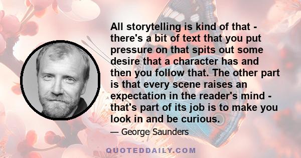 All storytelling is kind of that - there's a bit of text that you put pressure on that spits out some desire that a character has and then you follow that. The other part is that every scene raises an expectation in the