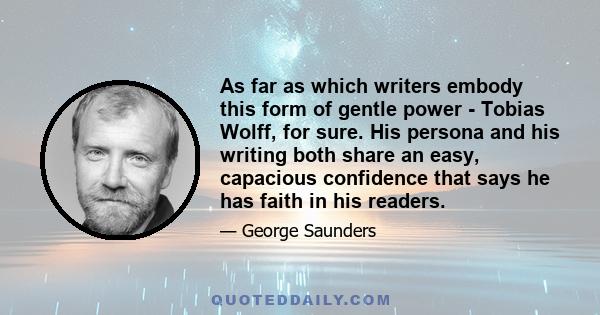As far as which writers embody this form of gentle power - Tobias Wolff, for sure. His persona and his writing both share an easy, capacious confidence that says he has faith in his readers.